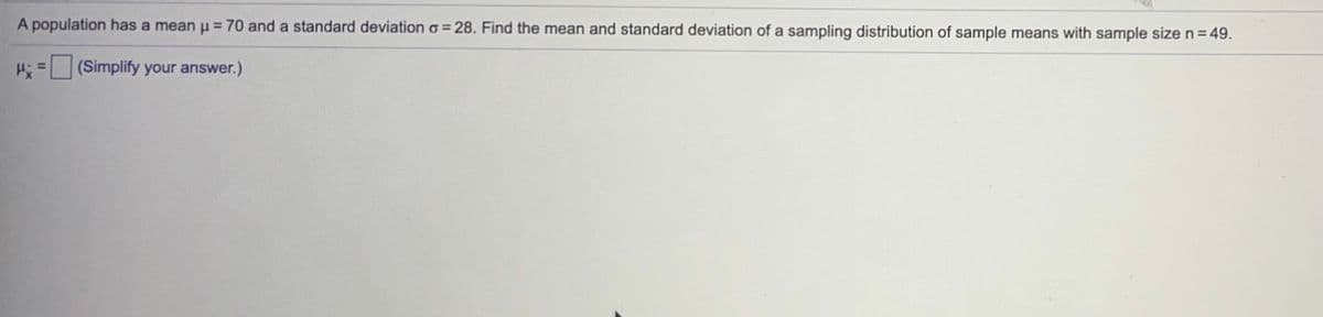 A population has a mean u = 70 and a standard deviation o = 28. Find the mean and standard deviation of a sampling distribution of sample means with sample size n=49.
H=(Simplify your answer.)
