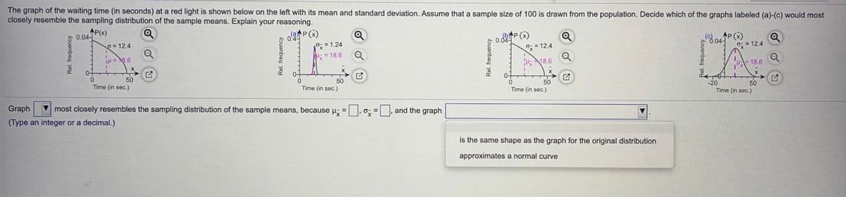 The graph of the waiting time (in seconds) at a red light is shown below on the left with its mean and standard deviation. Assume that a sample size of 100 is drawn from the population. Decide which of the graphs labeled (a)-(c) would most
closely resemble the sampling distribution of the sample means. Explain your reasoning.
AP(x)
0.04-
o.P(X)
= 1.24
0.02P (x)
O: = 12.4
P(x)
3,04
g= 12.4
= 12.4
= 18.6
iH= 8.6
H18.6
18.6
0+
0+
50
Time (in sec.)
50
Time (in sec.)
-20
Time (in sec.)
50
50
Time (in sec.)
Graph
most closely resembles the sampling distribution of the sample means, because u- = ,o; =, and the graph
%3D
(Type an integer or a decimal.)
is the same shape as the graph for the original distribution
approximates a normal curve
Rel. frequency
Rel. frequency
Rel. frequency
