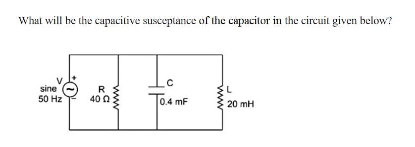 What will be the capacitive susceptance of the capacitor in the circuit given below?
sine
50 Hz
R
40 Ω
0.4 mF
20 mH
