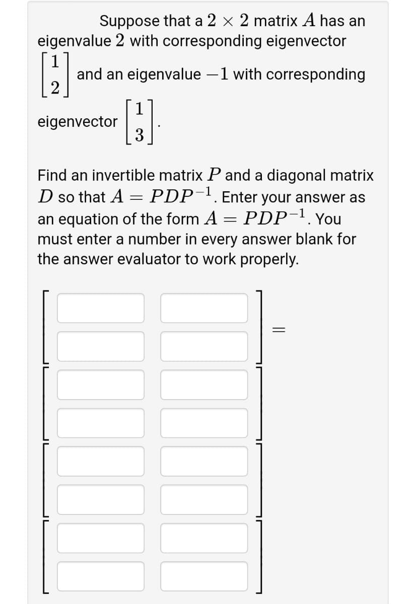 Suppose that a 2 x 2 matrix A has an
eigenvalue 2 with corresponding eigenvector
and an eigenvalue –1 with corresponding
2
1
eigenvector
3
Find an invertible matrix P and a diagonal matrix
D so that A = PDP¯'.Enter your answer as
PDP-1. You
an equation of the form A
must enter a number in every answer blank for
the answer evaluator to work properly.
