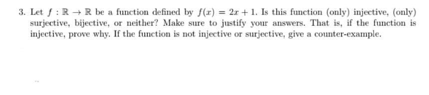 3. Let f : R R be a function defined by f(x) = 2x + 1. Is this function (only) injective, (only)
surjective, bijective, or neither? Make sure to justify your answers. That is, if the function is
injective, prove why. If the function is not injective or surjective, give a counter-example.
