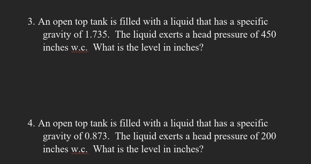 3. An open top tank is filled with a liquid that has a specific
gravity of 1.735. The liquid exerts a head pressure of 450
inches w.c. What is the level in inches?
4. An open top tank is filled with a liquid that has a specific
gravity of 0.873. The liquid exerts a head pressure of 200
inches w.c. What is the level in inches?