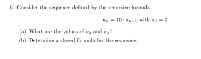 6. Consider the sequence defined by the recursive formula
an = 10 - a„-1 with ao = 2
(a) What are the values of az and a4?
(b) Determine a closed formula for the sequence.
