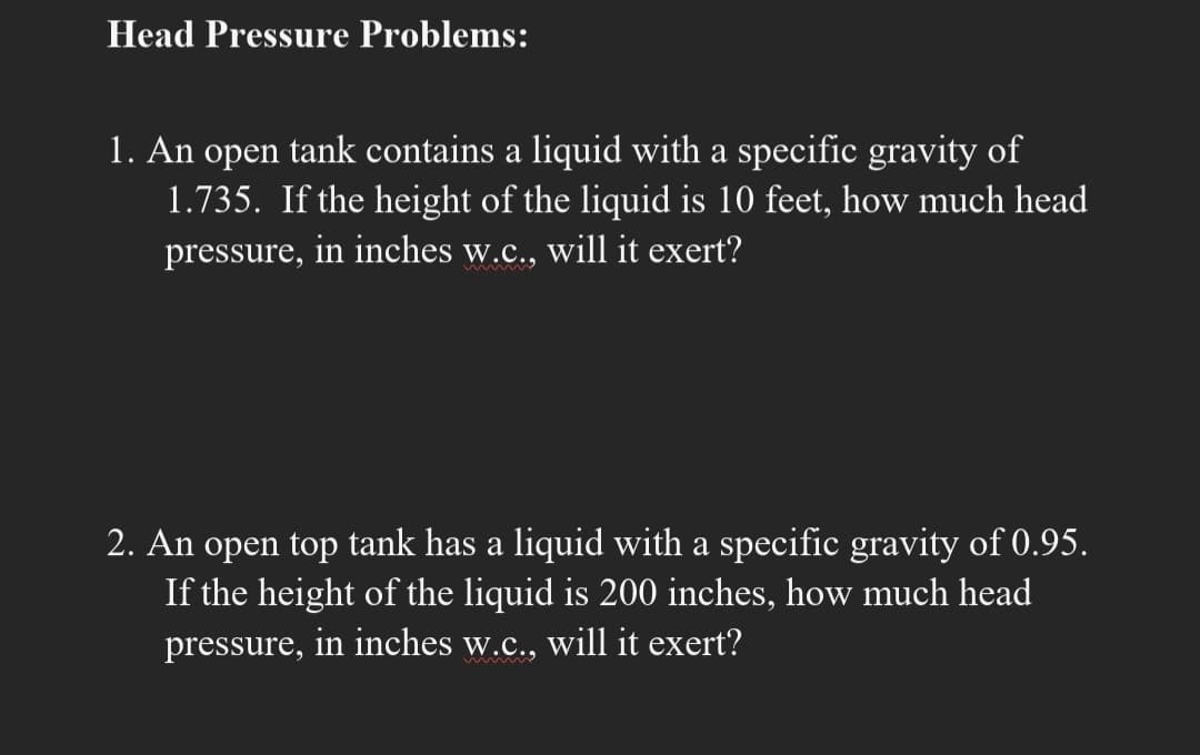 Head Pressure Problems:
1. An open tank contains a liquid with a specific gravity of
1.735. If the height of the liquid is 10 feet, how much head
pressure, in inches w.c., will it exert?
2. An open top tank has a liquid with a specific gravity of 0.95.
If the height of the liquid is 200 inches, how much head
pressure, in inches w.c., will it exert?
wimm