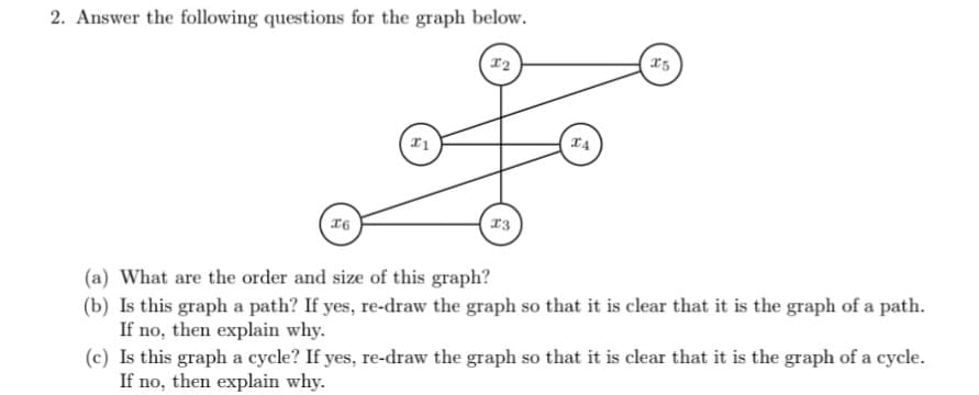 2. Answer the following questions for the graph below.
T4
(a) What are the order and size of this graph?
(b) Is this graph a path? If yes, re-draw the graph so that it is clear that it is the graph of a path.
If no, then explain why.
(c) Is this graph a cycle? If yes, re-draw the graph so that it is clear that it is the graph of a cycle.
If no, then explain why.
