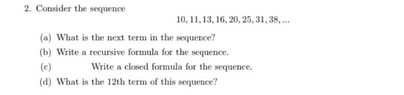 2. Consider the sequence
10, 11, 13, 16, 20, 25, 31, 38, ..
(a) What is the next term in the sequence?
(b) Write a recursive formula for the sequence.
(c)
Write a closed formula for the sequence.
(d) What is the 12th term of this sequence?
