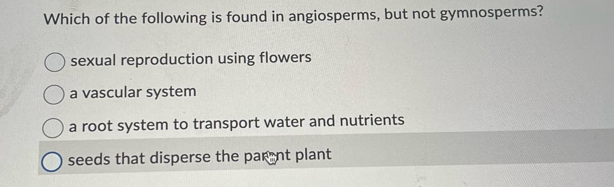 Which of the following is found in angiosperms, but not gymnosperms?
sexual reproduction using flowers
a vascular system
a root system to transport water and nutrients
O seeds that disperse the parent plant