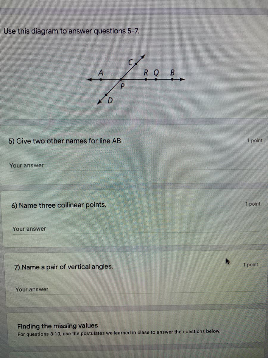 Use this diagram to answer questions 5-7.
R Q
5) Give two other names for line AB
1 point
Your answer
6) Name three collinear points.
1 point
Your answer
7) Name a pair of vertical angles.
1 point
Your answer
Finding the missing values
For questions 8-10, use the postulates we learned in class to answer the questions below.
