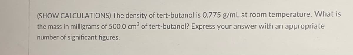 (SHOW CALCULATIONS) The density of tert-butanol is 0.775 g/mL at room temperature. What is
the mass in milligrams of 500.0 cm³ of tert-butanol? Express your answer with an appropriate
number of significant figures.