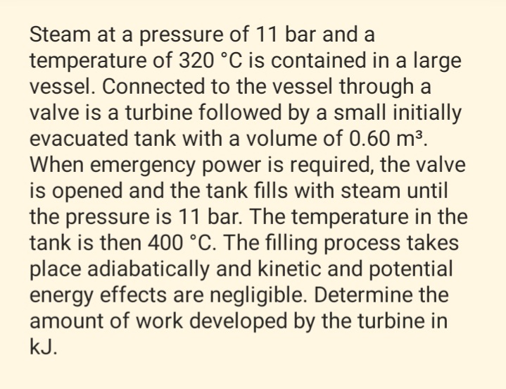 Steam at a pressure of 11 bar and a
temperature of 320 °C is contained in a large
vessel. Connected to the vessel through a
valve is a turbine followed by a small initially
evacuated tank with a volume of 0.60 m³.
When emergency power is required, the valve
is opened and the tank fills with steam until
the pressure is 11 bar. The temperature in the
tank is then 400 °C. The filling process takes
place adiabatically and kinetic and potential
energy effects are negligible. Determine the
amount of work developed by the turbine in
kJ.
