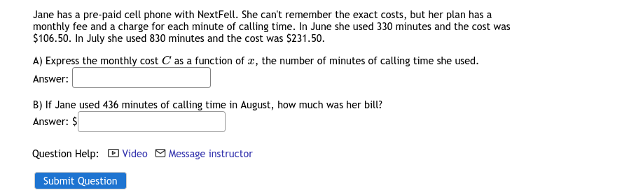 Jane has a pre-paid cell phone with NextFell. She can't remember the exact costs, but her plan has a
monthly fee and a charge for each minute of calling time. In June she used 330 minutes and the cost was
$106.50. In July she used 830 minutes and the cost was $231.50.
A) Express the monthly cost C as a function of æ, the number of minutes of calling time she used.
Answer:
B) If Jane used 436 minutes of calling time in August, how much was her bill?
Answer: $
