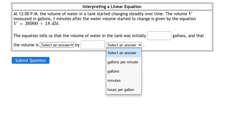 Interpreting a Linear Equation
At 12:00 P.M. the volume of water in a tank started changing steadily over time. The volume V
measured in gallons, t minutes after the water volume started to change is given by the equation
V = 36900 + 18.45t.
The equation tells us that the volume of water in the tank was initially
gallons, and that
the volume is Select an answerv by
Select an answer
