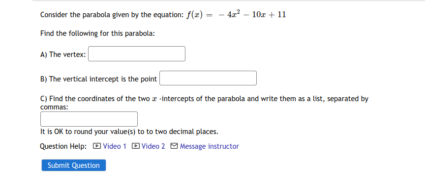 Consider the parabola given by the equation: f(x) =
- 4x² – 10x + 11
Find the following for this parabola:
A) The vertex:
B) The vertical intercept is the point
C) Find the coordinates of the two a -intercepts of the parabola and write them as a list, separated by
commas:
It is OK to round your value(s) to to two decimal places.
Question Help: D Video 1 D Video 2 O Message instructor
Submit Question
