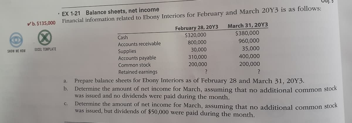• EX 1-21 Balance sheets, net income
Financial information related to Ebony Interiors for February and March 20Y3 is as follows:
Vb. $135,000
February 28, 20Y3
$320,000
March 31, 20Y3
$380,000
960,000
Cash
Accounts receivable
800,000
EXCEL TEMPLATE
30,000
35,000
Supplies
Accounts payable
Common stock
SHOW ME HOW
310,000
400,000
200,000
200,000
Retained earnings
Prepare balance sheets for Ebony Interiors as of February 28 and March 31, 20Y3.
Determine the amount of net income for March, assuming that no additional common stock
was issued and no dividends were paid during the month.
Determine the amount of net income for March, assuming that no additional common stock
was issued, but dividends of $50,000 were paid during the month.
a.
b.
C.
