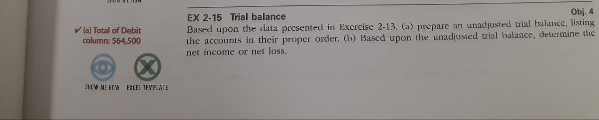 Obj. 4
EX 2-15 Trial balance
Based upon the data presented in Exercise 2-13, (a) prepare an unadjusted trial balance, listing
the accounts in their proper order. (b) Based upon the unadjusted trial balance, determine the
net income or net loss.
V (a) Total of Debit
column: $64,500
(X)
SHOW ME HOW EXCEL TEMPLATE
