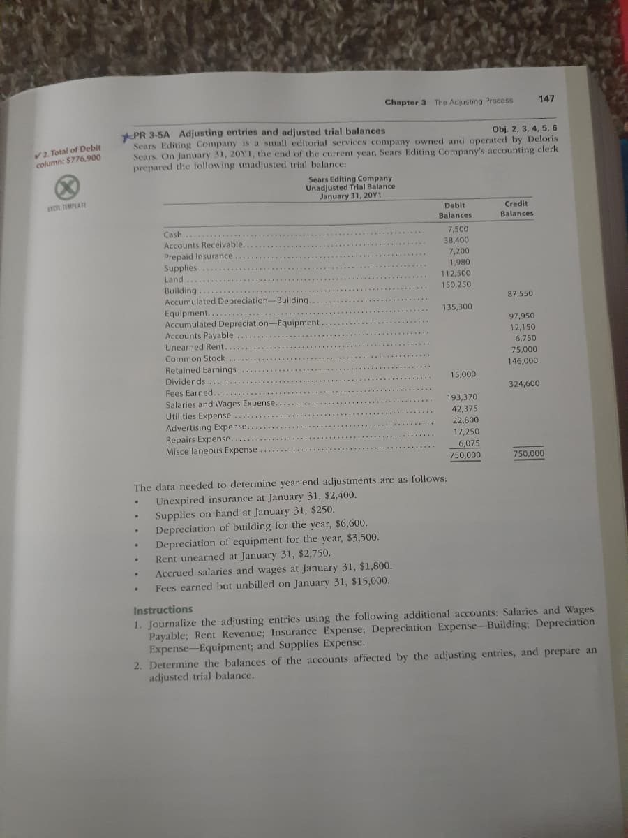 Chapter 3 The Adjusting Process
147
PR 3-5A Adjusting entries and adjusted trial balances
Sears Editing Company is a small editorial services company owned and operated by Deloris
Sears. On January 31, 20Y1, the end of the current year, Sears Editing Company's accounting clerk
prepared the following unadjusted trial balance:
Obj. 2, 3, 4, 5, 6
V2. Total of Debit
column: $776,900
Sears Editing Company
Unadjusted Trial Balance
January 31, 20Y1
EXCR TEMPLATE
Debit
Credit
Balances
Balances
Cash
7,500
38,400
Accounts Receivable.
Prepaid Insurance
Supplies.
Land
7,200
1,980
112,500
150,250
Building
Accumulated Depreciation-Building.
87,550
Equipment....
Accumulated Depreciation-Equipment
Accounts Payable
Unearned Rent..
135,300
97,950
12,150
6,750
75,000
146,000
Common Stock
Retained Earnings
Dividends
15,000
Fees Earned..
324,600
Salaries and Wages Expense.
Utilities Expense
193,370
42,375
Advertising Expense.
Repairs Expense..
Miscellaneous Expense
22,800
17,250
6,075
750,000
750,000
The data needed to determine year-end adjustments are as follows:
Unexpired insurance at January 31, $2,400.
Supplies on hand at January 31, $250.
Depreciation of building for the year, $6,600.
Depreciation of equipment for the year, $3,500.
Rent unearned at January 31, $2,750.
Accrued salaries and wages at January 31, $1,800.
Fees earned but unbilled on January 31, $15,000.
nstructions
1. Journalize the adjusting entries using the following additional accounts: Salaries and Wages
Payable; Rent Revenue; Insurance Expense; Depreciation Expense-Building; Depreciation
Expense-Equipment; and Supplies Expense.
2. Determine the balances of the accounts affected by the adjusting entries, and prepare an
adjusted trial balance.

