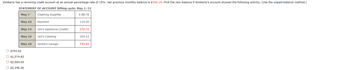 Kimberly has a revolving credit account at an annual percentage rate of 15%. Her previous monthly balance is $764.19. Find the new balance if Kimberly's account showed the following activity. (Use the unpaid balance method.)
STATEMENT OF ACCOUNT Billing cycle: May 1-31
May 7
Cleaning Supplies
$ 88.76
May 10
Payment
115.00
May 14
Jim's Appliance (credit)
270.72
May 19
Jen's Catering
354.12
May 28
Jackie's Garage
743.92
O $743.92
O $1,574.82
O $2,000.00
O $2,346.26
