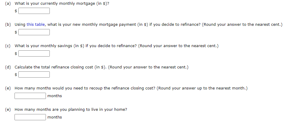 (a) What is your currently monthly mortgage (in $)?
(b) Using this table, what is your new monthly mortgage payment (in $) if you decide to refinance? (Round your answer to the nearest cent.)
$
(c) What is your monthly savings (in $) if you decide to refinance? (Round your answer to the nearest cent.)
$
(d) Calculate the total refinance closing cost (in $). (Round your answer to the nearest cent.)
$
(e) How many months would you need to recoup the refinance closing cost? (Round your answer up to the nearest month.)
months
(e) How many months are you planning to live in your home?
months
