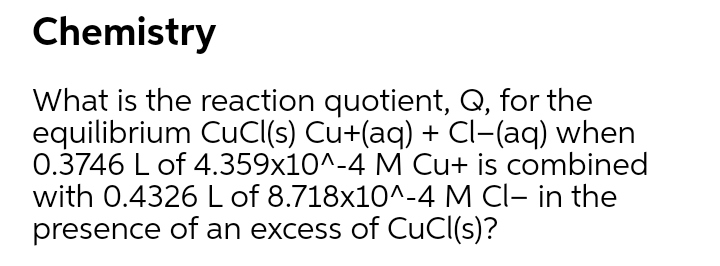 Chemistry
What is the reaction quotient, Q, for the
equilibrium CuCI(s) Cu+(aq) + Cl-(aq) when
0.3746 L of 4.359x10^-4 M Cu+ is combined
with 0.4326 L of 8.718x10^-4 M CI- in the
presence of an excess of CuCl(s)?
