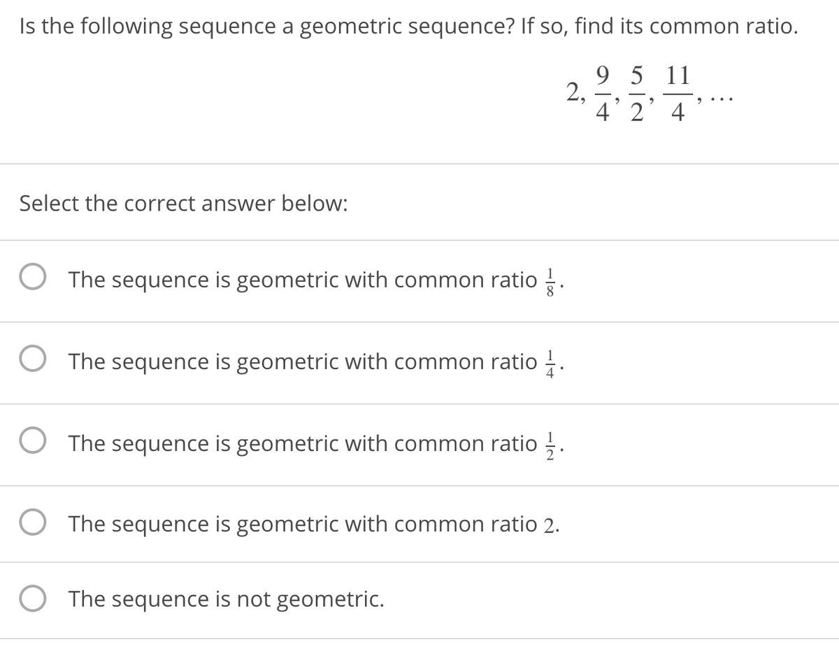 Is the following sequence a geometric sequence? If so, find its common ratio.
9 5 11
2,
4' 2’4
Select the correct answer below:
O The sequence is geometric with common ratio .
The sequence is geometric with common ratio .
The sequence is geometric with common ratio ,.
The sequence is geometric with common ratio 2.
O The sequence is not geometric.
