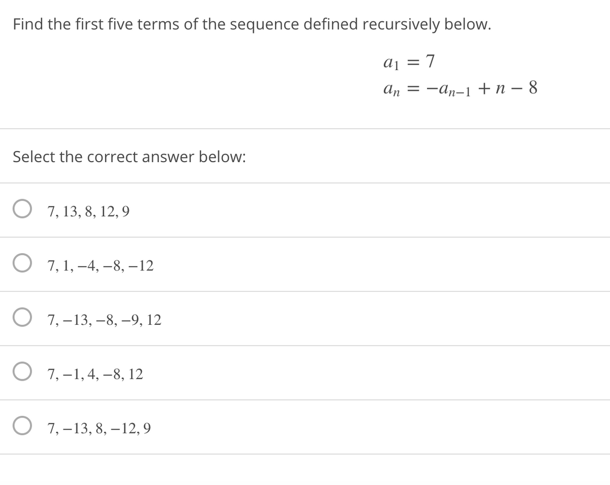 Find the first five terms of the sequence defined recursively below.
aj = 7
=
Select the correct answer below:
7, 13, 8, 12, 9
О 7, 1,-4, —8, —12
О 7,-13, —8, —9, 12
О 7,-1,4, —-8, 12
O 7,–13, 8, -12,9
