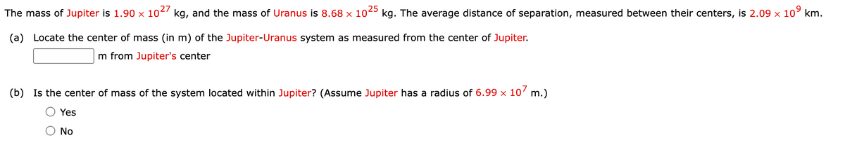 The mass of Jupiter is 1.90 × 10²' kg, and the mass of Uranus is 8.68 × 10²º kg. The average distance of separation, measured between their centers, is 2.09 × 10
25
(a) Locate the center of mass (in m) of the Jupiter-Uranus system as measured from the center of Jupiter.
m from Jupiter's center
(b) Is the center of mass of the system located within Jupiter? (Assume Jupiter has a radius of 6.99 x 10' m.)
Yes
No

