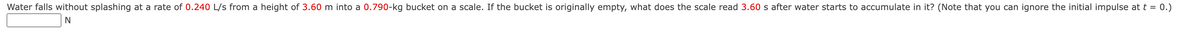 Water falls without splashing at a rate of 0.240 L/s from a height of 3.60 m into a 0.790-kg bucket on a scale. If the bucket is originally empty, what does the scale read 3.60 s after water starts to accumulate in it? (Note that you can ignore the initial impulse at t = 0.)
