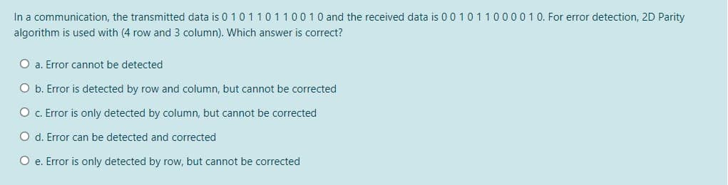 In a communication, the transmitted data is 0 10110110010 and the received data is 0 0101100001 0. For error detection, 2D Parity
algorithm is used with (4 row and 3 column). Which answer is correct?
O a. Error cannot be detected
O b. Error is detected by row and column, but cannot be corrected
O c. Error is only detected by column, but cannot be corrected
O d. Error can be detected and corrected
O e. Error is only detected by row, but cannot be corrected

