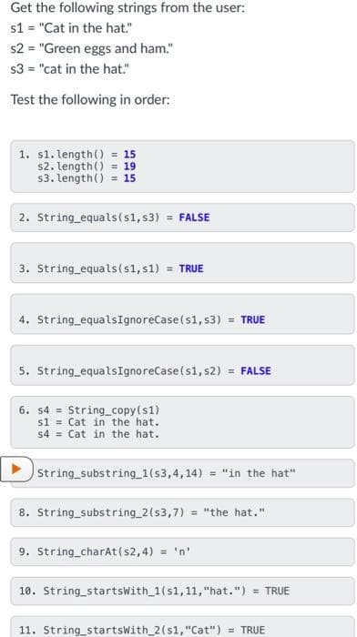 Get the following strings from the user:
s1 = "Cat in the hat."
%3D
s2 = "Green eggs and ham."
s3 = "cat in the hat."
Test the following in order:
1. s1. length() = 15
s2. length() = 19
s3. length() = 15
2. String_equals(s1, s3) = FALSE
%3D
3. String equals(s1, s1) = TRUE
4. String equalsIgnoreCase(s1, s3) = TRUE
%3D
5. String equalsIgnoreCase(s1, s2) = FALSE
6. s4 = String_copy(s1)
s1 = Cat in the hat.
s4 = Cat in the hat.
String substring 1(s3,4,14) = "in the hat"
8. String_substring 2(s3,7) = "the hat."
9. String charAt(s2,4) = 'n'
10. String_startsWith 1(s1,11, "hat.") = TRUE
11. String_startswith_2(s1, "Cat") = TRUE
