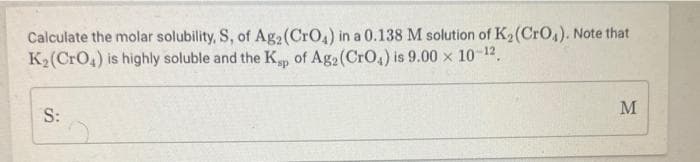 Calculate the molar solubility, S, of Ag2(CrO,) in a 0.138 M solution of K2(CrO,). Note that
K2(CrO4) is highly soluble and the K of Ag2 (CrO,) is 9.00 x 10-12 .
M
S:
