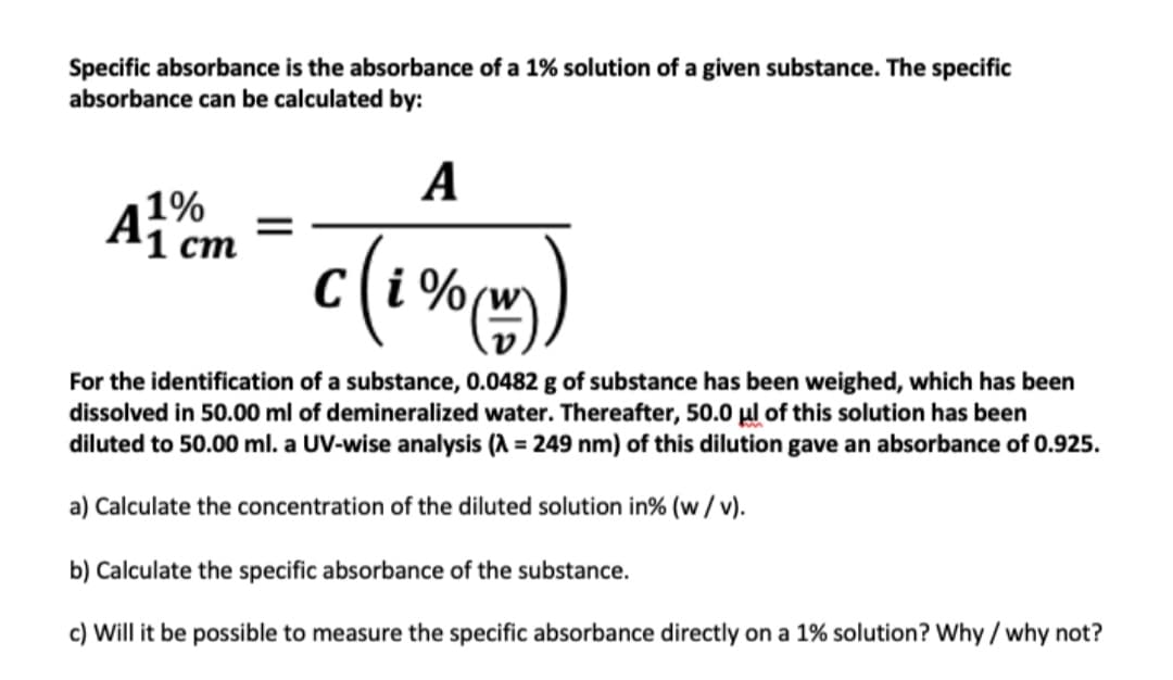 Specific absorbance is the absorbance of a 1% solution of a given substance. The specific
absorbance can be calculated by:
A
1%
ст
C(i %
,
For the identification of a substance, 0.0482 g of substance has been weighed, which has been
dissolved in 50.00 ml of demineralized water. Thereafter, 50.0 µl of this solution has been
diluted to 50.00 ml. a UV-wise analysis (A = 249 nm) of this dilution gave an absorbance of 0.925.
a) Calculate the concentration of the diluted solution in% (w/v).
b) Calculate the specific absorbance of the substance.
c) Will it be possible to measure the specific absorbance directly on a 1% solution? Why / why not?
