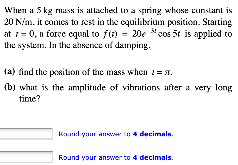 When a 5 kg mass is attached to a spring whose constant is
20 N/m, it comes to rest in the equilibrium position. Starting
at t = 0, a force equal to f(t) = 20e-3 cos 5t is applied to
the system. In the absence of damping,
%3D
(a) find the position of the mass when t= T.
(b) what is the amplitude of vibrations after a very long
time?
Round your answer to 4 decimals.
Round your answer to 4 decimals.
