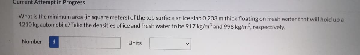 Current Attempt in Progress
What is the minimum area (in square meters) of the top surface an ice slab 0.203 m thick floating on fresh water that will hold up a
1210 kg automobile? Take the densities of ice and fresh water to be 917 kg/m³ and 998 kg/m³, respectively.
Number
i
Units
