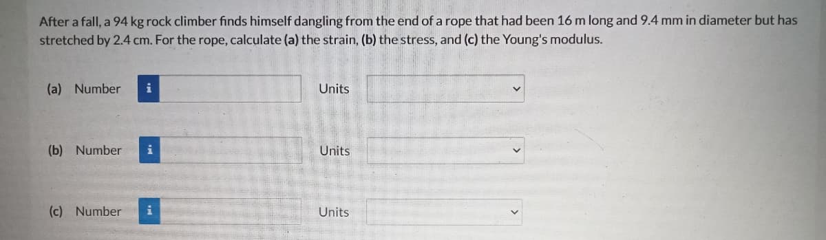 After a fall, a 94 kg rock climber finds himself dangling from the end of a rope that had been 16 m long and 9.4 mm in diameter but has
stretched by 2.4 cm. For the rope, calculate (a) the strain, (b) the stress, and (c) the Young's modulus.
(a) Number
i
Units
(b) Number
i
Units
(c) Number
Units
