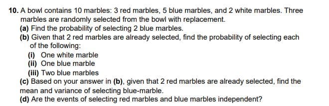 10. A bowl contains 10 marbles: 3 red marbles, 5 blue marbles, and 2 white marbles. Three
marbles are randomly selected from the bowl with replacement.
(a) Find the probability of selecting 2 blue marbles.
(b) Given that 2 red marbles are already selected, find the probability of selecting each
of the following:
(i) One white marble
(ii) One blue marble
(iii) Two blue marbles
(c) Based on your answer in (b), given that 2 red marbles are already selected, find the
mean and variance of selecting blue-marble.
(d) Are the events of selecting red marbles and blue marbles independent?
