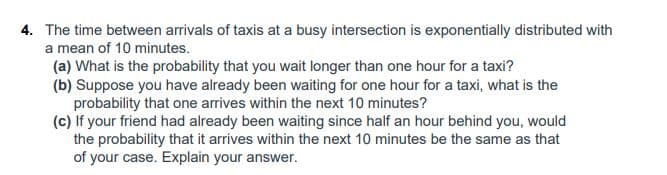 4. The time between arrivals of taxis at a busy intersection is exponentially distributed with
a mean of 10 minutes.
(a) What is the probability that you wait longer than one hour for a taxi?
(b) Suppose you have already been waiting for one hour for a taxi, what is the
probability that one arrives within the next 10 minutes?
(c) If your friend had already been waiting since half an hour behind you, would
the probability that it arrives within the next 10 minutes be the same as that
of your case. Explain your answer.
