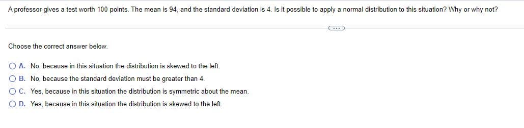 A professor gives a test worth 100 points. The mean is 94, and the standard deviation is 4. Is it possible to apply a normal distribution to this situation? Why or why not?
Choose the correct answer below.
O A. No, because in this situation the distribution is skewed to the left.
O B. No, because the standard deviation must be greater than 4.
OC. Yes, because in this situation the distribution is symmetric about the mean.
O D. Yes, because in this situation the distribution is skewed to the left.
