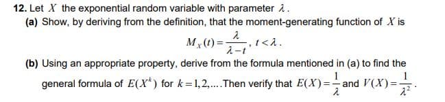 12. Let X the exponential random variable with parameter å.
(a) Show, by deriving from the definition, that the moment-generating function of X is
Mx (t) =-
入-t
(b) Using an appropriate property, derive from the formula mentioned in (a) to find the
1
general formula of E(X*) for k=1,2,.Then verify that E(X)=-and V(X)=
え
