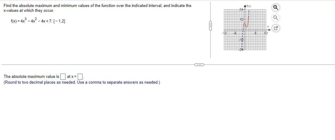 Find the absolute maximum and minimum values of the function over the indicated interval, and indicate the
X-values at which they occur.
Af(x)
f(x) = 4x - 4x - 4x+7; [-1,2]
The absolute maximum value is at x =.
(Round to two decimal places as needed. Use a comma to separate answers as needed.)
