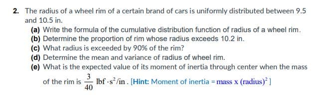 2. The radius of a wheel rim of a certain brand of cars is uniformly distributed between 9.5
and 10.5 in.
(a) Write the formula of the cumulative distribution function of radius of a wheel rim.
(b) Determine the proportion of rim whose radius exceeds 10.2 in.
(c) What radius is exceeded by 90% of the rim?
(d) Determine the mean and variance of radius of wheel rim.
(e) What is the expected value of its moment of inertia through center when the mass
3
Ibf -s /in. [Hint: Moment of inertia = mass x (radius) ]
40
of the rim is
