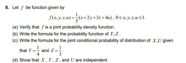8. Let f be function given by
f(x, y, z,u) =(x+2y+3z+4u), 0<x,y, z,u<1.
(a) Verify that f is a joint probability density function.
(b) Write the formula for the probability function of Y,Z.
(c) Write the formula for the joint conditional probability of distribution of X,U given
1
and Z =-
3
that Y =-
(d) Show that X, Y, Z, and U are independent.
