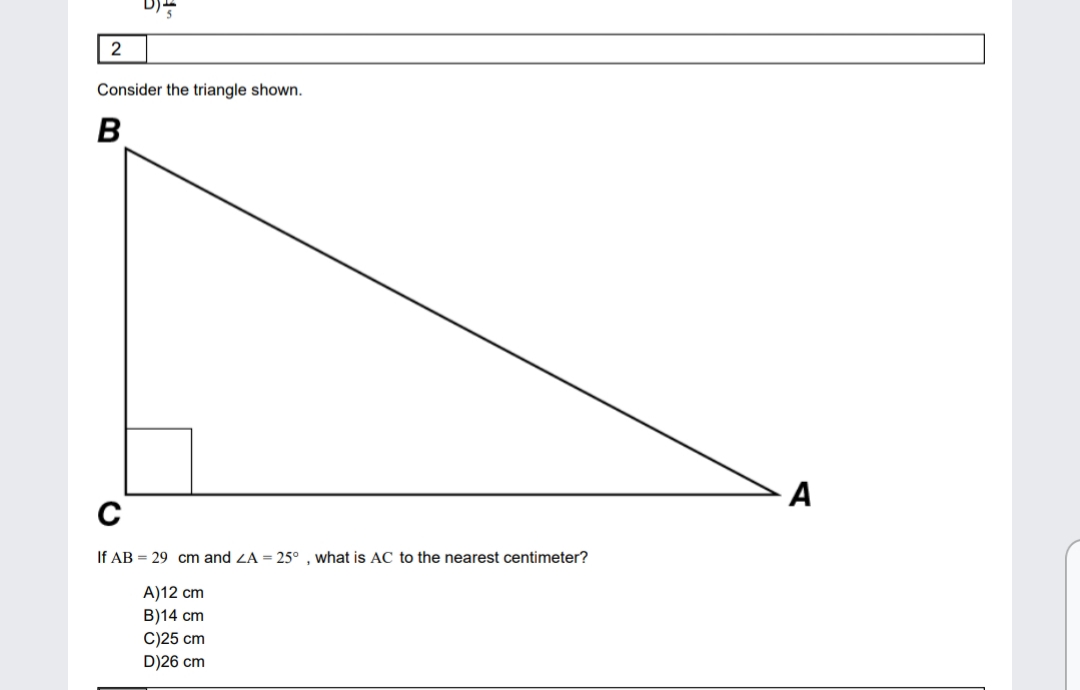 2
Consider the triangle shown.
B
If AB = 29 cm and ZA = 25° , what is AC to the nearest centimeter?
A)12 cm
B)14 cm
C)25 cm
D)26 cm
