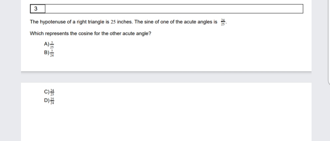 3
The hypotenuse of a right triangle is 25 inches. The sine of one of the acute angles is 4.
Which represents the cosine for the other acute angle?
A)금
B)
C)를
D)
