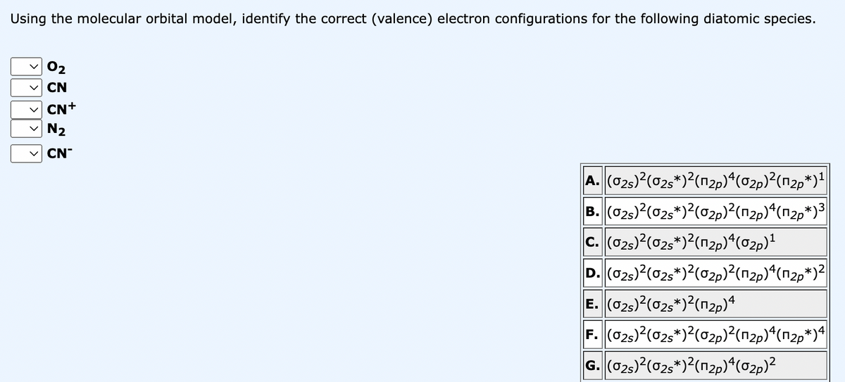 Using the molecular orbital model, identify the correct (valence) electron configurations for the following diatomic species.
02
CN
CN+
N₂
CN
A. (02s)²(0₂s*)²(1₂)ª(0₂)²(п²*)¹
B. (02s)2(02s*)2(02p)2(n2p)4(n2p*)3
C. (02s)²(02s*)2(₂p)4(0₂p)¹
D. (02s)2(02s*)2(02p)²(n2p)4(n2p*)2
E. (02)²(02s*)2(n₂p)4
F. (02s)²(02s*)²(0₂p)²(п²p)ª(₪²p*)4
G. (02s)²(0₂s*)²(¹₂)4(0₂)²