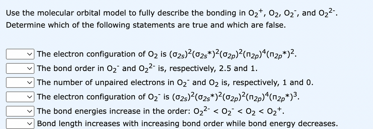 Use the molecular orbital model to fully describe the bonding in O₂+, 0₂, 0₂¯, and 0₂²-.
Determine which of the following statements are true and which are false.
The electron configuration of O₂ is (02s)²(02s*)²(02p)²(1₂p) 4 (n₂p*)².
✓The bond order in O₂ and O₂2- is, respectively, 2.5 and 1.
The number of unpaired electrons in O₂ and O₂ is, respectively, 1 and 0.
The electron configuration of O₂¯ is (02)²(02s*)²(02p)²(12p)4(п²*)³.
The bond energies increase in the order: 0₂²- < 0₂¯ < 0₂ < 0₂¹.
Bond length increases with increasing bond order while bond energy decreases.