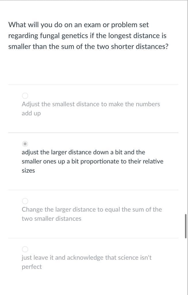What will you do on an exam or problem set
regarding fungal genetics if the longest distance is
smaller than the sum of the two shorter distances?
Adjust the smallest distance to make the numbers
add up
adjust the larger distance down a bit and the
smaller ones up a bit proportionate to their relative
sizes
Change the larger distance to equal the sum of the
two smaller distances
just leave it and acknowledge that science isn't
perfect