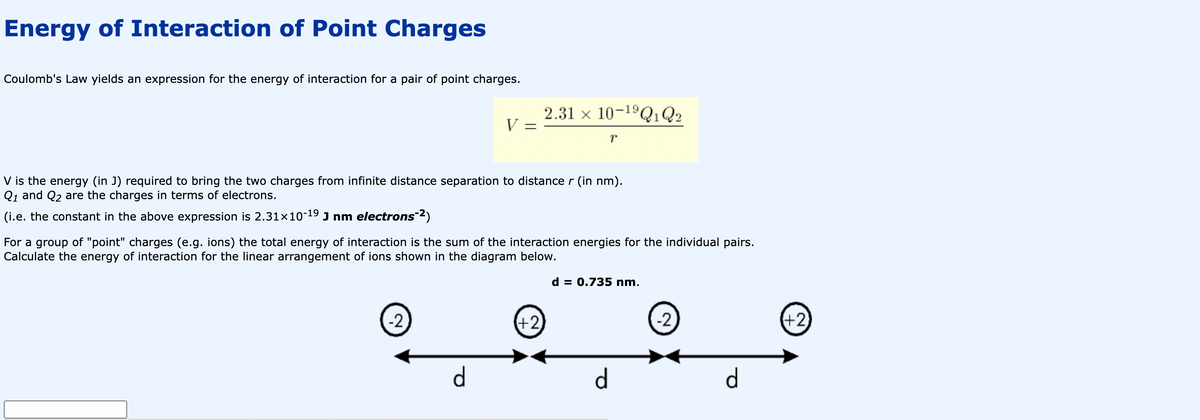 Energy of Interaction of Point Charges
Coulomb's Law yields an expression for the energy of interaction for a pair of point charges.
V =
V is the energy (in J) required to bring the two charges from infinite distance separation to distance r (in nm).
Q1 and Q₂ are the charges in terms of electrons.
(i.e. the constant in the above expression is 2.31x10-19 J nm electrons-²)
-2
2.31 x 10-¹⁹Q1 Q2
For a group of "point" charges (e.g. ions) the total energy of interaction is the sum of the interaction energies for the individual pairs.
Calculate the energy of interaction for the linear arrangement of ions shown in the diagram below.
d
(+2)
d = 0.735 nm.
d
-2
d
(+2)