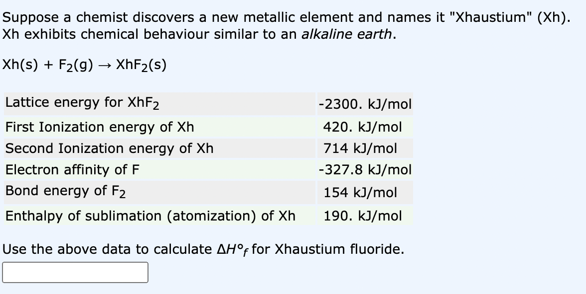 Suppose a chemist discovers a new metallic element and names it "Xhaustium" (Xh).
Xh exhibits chemical behaviour similar to an alkaline earth.
Xh(s) + F₂(g) → XhF₂(s)
Lattice energy for XhF2
-2300. kJ/mol
First Ionization energy of Xh
420. kJ/mol
Second Ionization energy of Xh
714 kJ/mol
Electron affinity of F
-327.8 kJ/mol
Bond energy of F2
154 kJ/mol
Enthalpy of sublimation (atomization) of Xh
190. kJ/mol
Use the above data to calculate AH°f for Xhaustium fluoride.