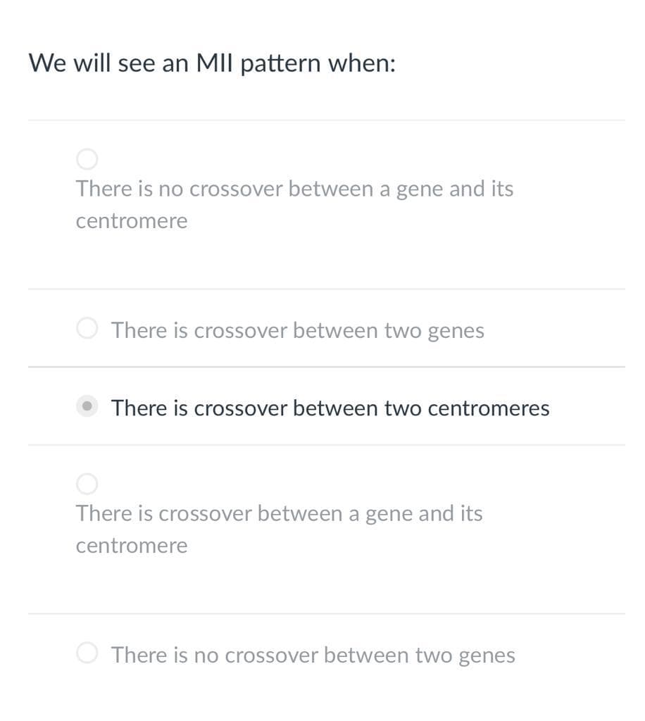 We will see an MII pattern when:
There is no crossover between a gene and its
centromere
There is crossover between two genes
There is crossover between two centromeres
There is crossover between a gene and its
centromere
There is no crossover between two genes
