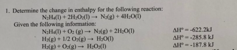 1. Determine the change in enthalpy for the following reaction:
N2Ha(1) + 2H2O2(1) → N2(g) + 4H2O(I)
Given the following information:
AH° = -622.2kJ
N2H4(1) + O2 (g) → N2(g) + 2H2O(1)
H2(g) + 1/2 O2(g) → H2O(I)
H2(g) + O2(g) – H2O2(l)
%3D
AH° = -285.8 kJ
AH° = -187.8 kJ
%3D
